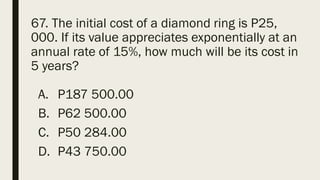 67. The initial cost of a diamond ring is P25,
000. If its value appreciates exponentially at an
annual rate of 15%, how much will be its cost in
5 years?
A. P187 500.00
B. P62 500.00
C. P50 284.00
D. P43 750.00
 