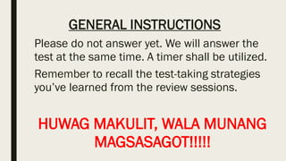 GENERAL INSTRUCTIONS
Please do not answer yet. We will answer the
test at the same time. A timer shall be utilized.
Remember to recall the test-taking strategies
you’ve learned from the review sessions.
HUWAG MAKULIT, WALA MUNANG
MAGSASAGOT!!!!!
 