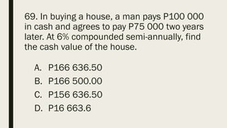 69. In buying a house, a man pays P100 000
in cash and agrees to pay P75 000 two years
later. At 6% compounded semi-annually, find
the cash value of the house.
A. P166 636.50
B. P166 500.00
C. P156 636.50
D. P16 663.6
 