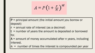 P = principal amount (the initial amount you borrow or
deposit)
r = annual rate of interest (as a decimal)
t = number of years the amount is deposited or borrowed
for.
A = amount of money accumulated after n years, including
interest.
n = number of times the interest is compounded per year
 