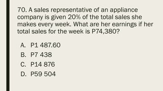 70. A sales representative of an appliance
company is given 20% of the total sales she
makes every week. What are her earnings if her
total sales for the week is P74,380?
A. P1 487.60
B. P7 438
C. P14 876
D. P59 504
 