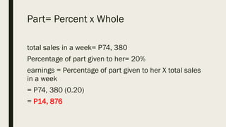Part= Percent x Whole
total sales in a week= P74, 380
Percentage of part given to her= 20%
earnings = Percentage of part given to her X total sales
in a week
= P74, 380 (0.20)
= P14, 876
 