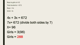 Boys to girls is 4:3
Total students = 672
Boys = 4x
Girls= 3x
4x + 3x = 672
7x= 672 (divide both sides by 7)
X= 96
Girls = 3(96)
Girls = 288
 