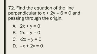 72. Find the equation of the line
perpendicular to x + 2y – 6 = 0 and
passing through the origin.
A. 2x + y = 0
B. 2x – y = 0
C. -2x – y = 0
D. –x + 2y = 0
 