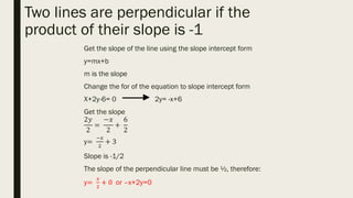 Two lines are perpendicular if the
product of their slope is -1
Get the slope of the line using the slope intercept form
y=mx+b
m is the slope
Change the for of the equation to slope intercept form
X+2y-6= 0 2y= -x+6
Get the slope
2𝑦
2
=
−𝑥
2
+
6
2
y=
−𝑥
2
+ 3
Slope is -1/2
The slope of the perpendicular line must be ½, therefore:
y=
𝑥
2
+ 0 or –x+2y=0
 