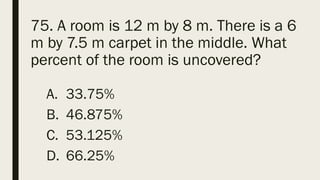 75. A room is 12 m by 8 m. There is a 6
m by 7.5 m carpet in the middle. What
percent of the room is uncovered?
A. 33.75%
B. 46.875%
C. 53.125%
D. 66.25%
 