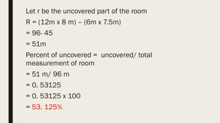 Let r be the uncovered part of the room
R = (12m x 8 m) – (6m x 7.5m)
= 96- 45
= 51m
Percent of uncovered = uncovered/ total
measurement of room
= 51 m/ 96 m
= 0. 53125
= 0. 53125 x 100
= 53. 125%
 
