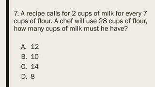 7. A recipe calls for 2 cups of milk for every 7
cups of flour. A chef will use 28 cups of flour,
how many cups of milk must he have?
A. 12
B. 10
C. 14
D. 8
 