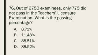 76. Out of 6750 examinees, only 775 did
not pass in the Teachers’ Licensure
Examination. What is the passing
percentage?
A. 8.71%
B. 11.48%
C. 88.51%
D. 88.52%
 