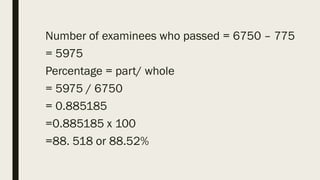 Number of examinees who passed = 6750 – 775
= 5975
Percentage = part/ whole
= 5975 / 6750
= 0.885185
=0.885185 x 100
=88. 518 or 88.52%
 
