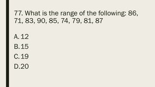 77. What is the range of the following: 86,
71, 83, 90, 85, 74, 79, 81, 87
A.12
B.15
C.19
D.20
 