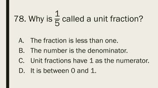 78. Why is
1
5
called a unit fraction?
A. The fraction is less than one.
B. The number is the denominator.
C. Unit fractions have 1 as the numerator.
D. It is between 0 and 1.
 
