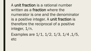 A unit fraction is a rational number
written as a fraction where the
numerator is one and the denominator
is a positive integer. A unit fraction is
therefore the reciprocal of a positive
integer, 1/n.
Examples are 1/1, 1/2, 1/3, 1/4 ,1/5,
etc
 