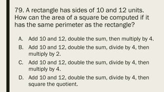 79. A rectangle has sides of 10 and 12 units.
How can the area of a square be computed if it
has the same perimeter as the rectangle?
A. Add 10 and 12, double the sum, then multiply by 4.
B. Add 10 and 12, double the sum, divide by 4, then
multiply by 2.
C. Add 10 and 12, double the sum, divide by 4, then
multiply by 4.
D. Add 10 and 12, double the sum, divide by 4, then
square the quotient.
 