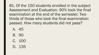 81. Of the 150 students enrolled in the subject
Assessment and Evaluation, 90% took the final
examination at the end of the semester. Two-
thirds of those who took the final examination
passed. How many students did not pass?
A. 45
B. 90
C. 100
D. 135
 