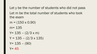 Let y be the number of students who did not pass
Let m be the total number of students who took
the exam
m = (150 x 0.90)
m= 135
Y= 135 – (2/3 x m)
Y = 135 – (2/3 x 135)
Y= 135 – (90)
Y= 45
 
