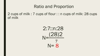 Ratio and Proportion
2 cups of milk : 7 cups of flour : : n cups of milk: 28 cups
of milk
2:7::n:28
N=
(28)2
7
N= 8
 