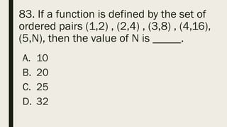 83. If a function is defined by the set of
ordered pairs (1,2) , (2,4) , (3,8) , (4,16),
(5,N), then the value of N is _____.
A. 10
B. 20
C. 25
D. 32
 