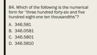 84. Which of the following is the numerical
form for “three hundred forty-six and five
hundred eight-one ten thousandths”?
A. 346,581
B. 346.0581
C. 346.5801
D. 346.5810
 