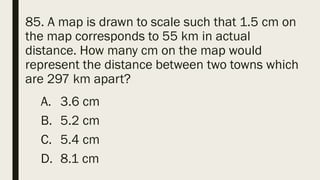 85. A map is drawn to scale such that 1.5 cm on
the map corresponds to 55 km in actual
distance. How many cm on the map would
represent the distance between two towns which
are 297 km apart?
A. 3.6 cm
B. 5.2 cm
C. 5.4 cm
D. 8.1 cm
 