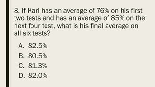 8. If Karl has an average of 76% on his first
two tests and has an average of 85% on the
next four test, what is his final average on
all six tests?
A. 82.5%
B. 80.5%
C. 81.3%
D. 82.0%
 