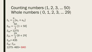 Counting numbers (1, 2, 3, … 50)
Whole numbers ( 0, 1, 2, 3, … 29)
𝑆𝑛 =
𝑛
2
𝑎1 + 𝑎𝑛
𝑆50 =
50
2
1 + 50
𝑆50= 1275
𝑆29 =
29
2
0 + 29
𝑆29= 435
𝑆50- 𝑆29
1275- 465= 840
 