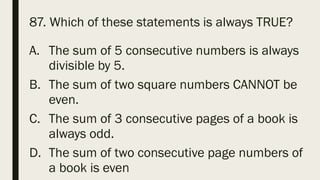 87. Which of these statements is always TRUE?
A. The sum of 5 consecutive numbers is always
divisible by 5.
B. The sum of two square numbers CANNOT be
even.
C. The sum of 3 consecutive pages of a book is
always odd.
D. The sum of two consecutive page numbers of
a book is even
 