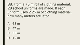 88. From a 75 m roll of clothing material,
28 school uniforms are made. If each
uniform uses 2.25 m of clothing material,
how many meters are left?
A. 63 m
B. 47 m
C. 33 m
D. 12 m
 
