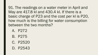 91. The readings on a water meter in April and
May are 417.8 kl and 430.4 kl. If there is a
basic charge of P23 and the cost per kl is P20,
how much is the billing for water consumption
between the two months?
A. P272
B. P275
C. P2520
D. P2543
 