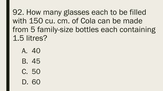 92. How many glasses each to be filled
with 150 cu. cm. of Cola can be made
from 5 family-size bottles each containing
1.5 litres?
A. 40
B. 45
C. 50
D. 60
 