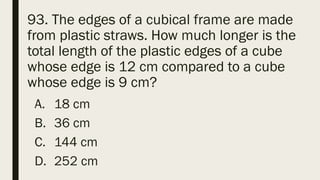 93. The edges of a cubical frame are made
from plastic straws. How much longer is the
total length of the plastic edges of a cube
whose edge is 12 cm compared to a cube
whose edge is 9 cm?
A. 18 cm
B. 36 cm
C. 144 cm
D. 252 cm
 