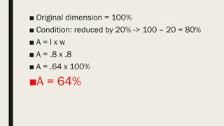 ■ Original dimension = 100%
■ Condition: reduced by 20% -> 100 – 20 = 80%
■ A = l x w
■ A = .8 x .8
■ A = .64 x 100%
■A = 64%
 