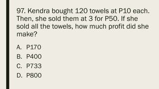 97. Kendra bought 120 towels at P10 each.
Then, she sold them at 3 for P50. If she
sold all the towels, how much profit did she
make?
A. P170
B. P400
C. P733
D. P800
 