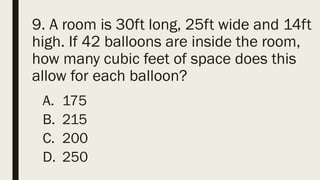 9. A room is 30ft long, 25ft wide and 14ft
high. If 42 balloons are inside the room,
how many cubic feet of space does this
allow for each balloon?
A. 175
B. 215
C. 200
D. 250
 