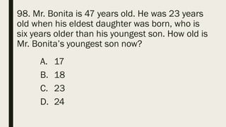 98. Mr. Bonita is 47 years old. He was 23 years
old when his eldest daughter was born, who is
six years older than his youngest son. How old is
Mr. Bonita’s youngest son now?
A. 17
B. 18
C. 23
D. 24
 