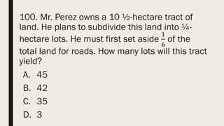 100. Mr. Perez owns a 10 ½-hectare tract of
land. He plans to subdivide this land into ¼-
hectare lots. He must first set aside
1
6
of the
total land for roads. How many lots will this tract
yield?
A. 45
B. 42
C. 35
D. 3
 