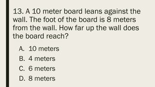 13. A 10 meter board leans against the
wall. The foot of the board is 8 meters
from the wall. How far up the wall does
the board reach?
A. 10 meters
B. 4 meters
C. 6 meters
D. 8 meters
 