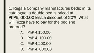 1. Regala Company manufactures beds; in its
catalogue, a double bed is priced at
PhP5, 000.00 less a discount of 20%. What
will Rizza have to pay for the bed she
ordered?
A. PhP 4,150.00
B. PhP 4, 100.00
C. PhP 4,200.00
D. PhP 4, 000.00
 
