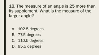18. The measure of an angle is 25 more than
its supplement. What is the measure of the
larger angle?
A. 102.5 degrees
B. 77.5 degrees
C. 110.5 degrees
D. 95.5 degrees
 