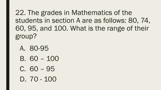 22. The grades in Mathematics of the
students in section A are as follows: 80, 74,
60, 95, and 100. What is the range of their
group?
A. 80-95
B. 60 – 100
C. 60 – 95
D. 70 - 100
 
