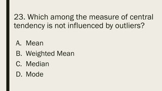 23. Which among the measure of central
tendency is not influenced by outliers?
A. Mean
B. Weighted Mean
C. Median
D. Mode
 