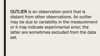 OUTLIER is an observation point that is
distant from other observations. An outlier
may be due to variability in the measurement
or it may indicate experimental error; the
latter are sometimes excluded from the data
set.
 