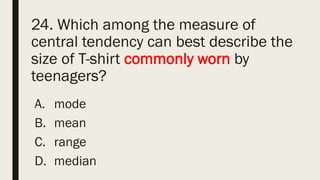 24. Which among the measure of
central tendency can best describe the
size of T-shirt commonly worn by
teenagers?
A. mode
B. mean
C. range
D. median
 