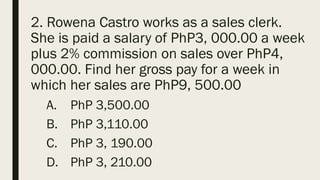 2. Rowena Castro works as a sales clerk.
She is paid a salary of PhP3, 000.00 a week
plus 2% commission on sales over PhP4,
000.00. Find her gross pay for a week in
which her sales are PhP9, 500.00
A. PhP 3,500.00
B. PhP 3,110.00
C. PhP 3, 190.00
D. PhP 3, 210.00
 