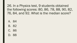 26. In a Physics test, 9 students obtained
the following scores: 80, 86, 78, 88, 90, 82,
76, 84, and 92. What is the median score?
A. 84
B. 82
C. 86
D. 88
 