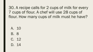 30. A recipe calls for 2 cups of milk for every
7 cups of flour. A chef will use 28 cups of
flour. How many cups of milk must he have?
A. 10
B. 8
C. 12
D. 14
 