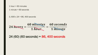1 hour = 60 minutes
1 minute = 60 seconds
3, 600 x 24 = 86, 400 seconds
𝟐𝟒 𝒉𝒐𝒖𝒓𝒔 =
𝟔𝟎 𝒎𝒊𝒏𝒖𝒕𝒆𝒔
𝟏 𝒉𝒐𝒖𝒓
=
𝟔𝟎 𝒔𝒆𝒄𝒐𝒏𝒅𝒔
𝟏 𝒎𝒊𝒏𝒖𝒕𝒆
24 (60) (60 seconds) = 86, 400 seconds
 