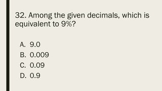 32. Among the given decimals, which is
equivalent to 9%?
A. 9.0
B. 0.009
C. 0.09
D. 0.9
 