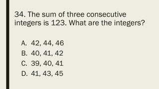34. The sum of three consecutive
integers is 123. What are the integers?
A. 42, 44, 46
B. 40, 41, 42
C. 39, 40, 41
D. 41, 43, 45
 
