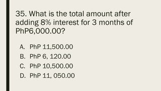 35. What is the total amount after
adding 8% interest for 3 months of
PhP6,000.00?
A. PhP 11,500.00
B. PhP 6, 120.00
C. PhP 10,500.00
D. PhP 11, 050.00
 
